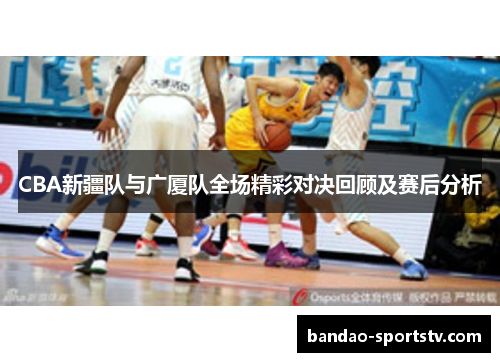 CBA新疆队与广厦队全场精彩对决回顾及赛后分析