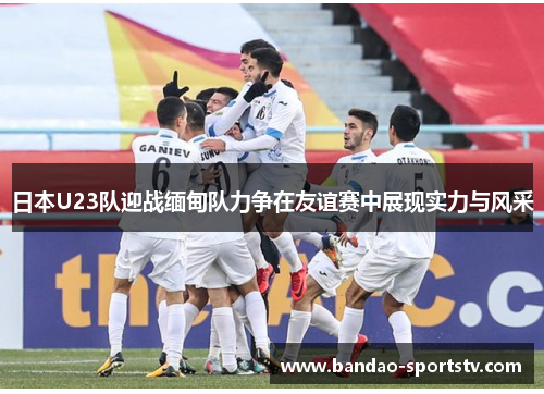 日本U23队迎战缅甸队力争在友谊赛中展现实力与风采